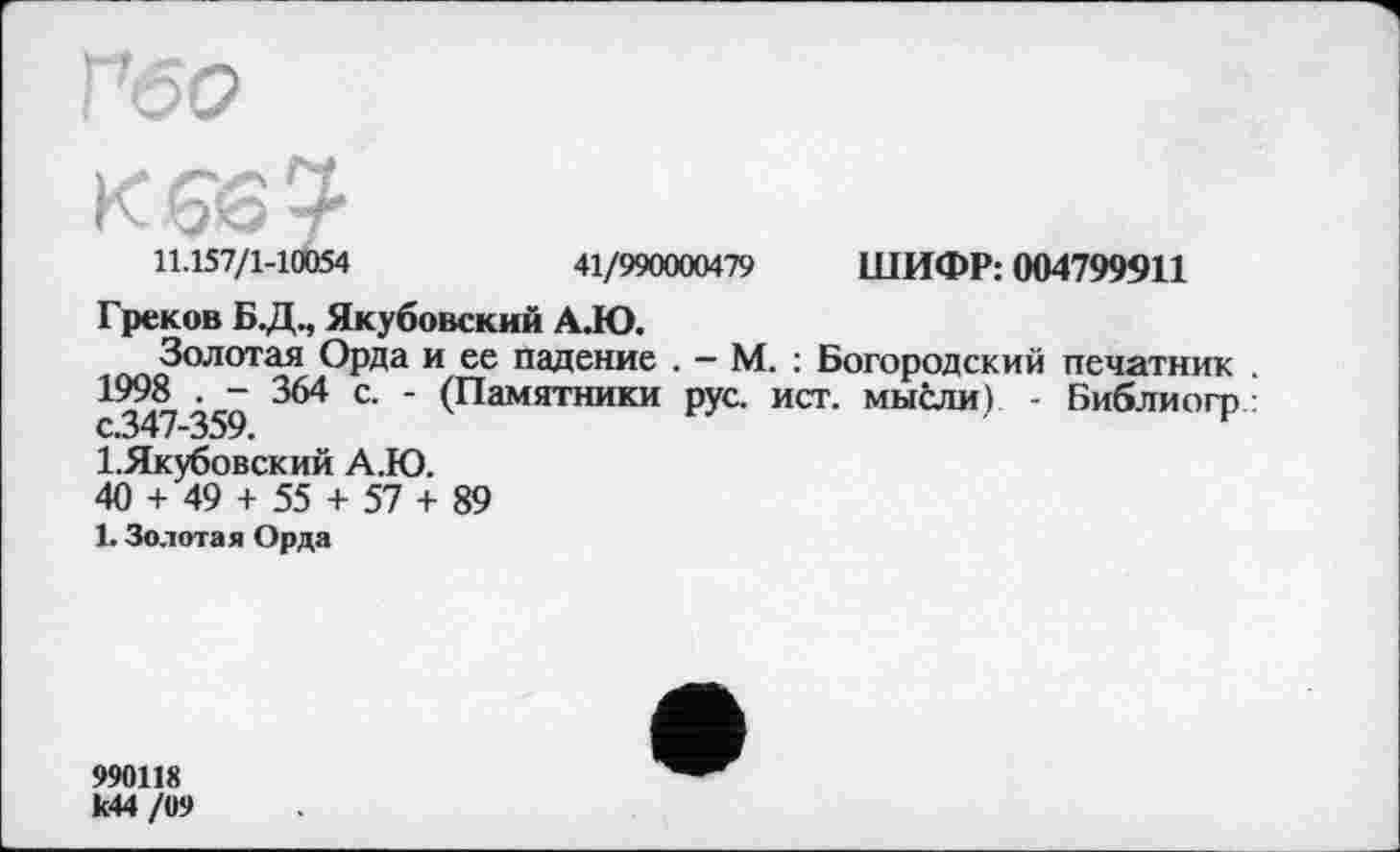 ﻿11.157/1-10054	41/990000479 ШИФР: 004799911
Греков Б.Д., Якубовский AJO.
ОРда и ее падение . - М. : Богородский печатник . 1998 . - 364 с. - (Памятники рус. ист. мысли) - Библиогр :
І.Якубовский А.Ю.
40 + 49 + 55 + 57 + 89
1. Золотая Орда
990118 к44 /09